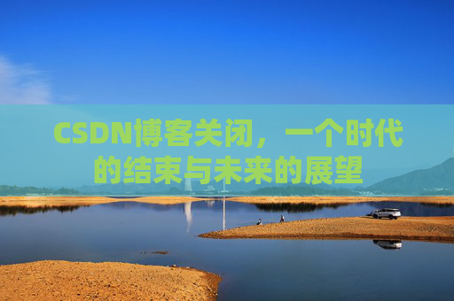 CSDN博客关闭，一个时代的结束与未来的展望